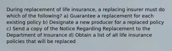 During replacement of life insurance, a replacing insurer must do which of the following? a) Guarantee a replacement for each existing policy b) Designate a new producer for a replaced policy c) Send a copy of the Notice Regarding Replacement to the Department of Insurance d) Obtain a list of all life insurance policies that will be replaced