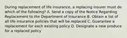 During replacement of life insurance, a replacing insurer must do which of the following? A. Send a copy of the Notice Regarding Replacement to the Department of Insurance B. Obtain a list of all life insurance policies that will be replaced C. Guarantee a replacement for each existing policy D. Designate a new produce for a replaced policy