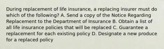 During replacement of life insurance, a replacing insurer must do which of the following? A. Send a copy of the Notice Regarding Replacement to the Department of Insurance B. Obtain a list of all life insurance policies that will be replaced C. Guarantee a replacement for each existing policy D. Designate a new produce for a replaced policy