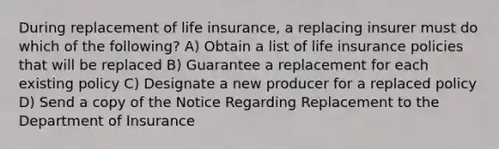 During replacement of life insurance, a replacing insurer must do which of the following? A) Obtain a list of life insurance policies that will be replaced B) Guarantee a replacement for each existing policy C) Designate a new producer for a replaced policy D) Send a copy of the Notice Regarding Replacement to the Department of Insurance