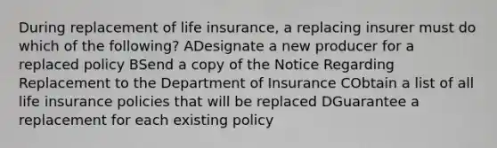 During replacement of life insurance, a replacing insurer must do which of the following? ADesignate a new producer for a replaced policy BSend a copy of the Notice Regarding Replacement to the Department of Insurance CObtain a list of all life insurance policies that will be replaced DGuarantee a replacement for each existing policy