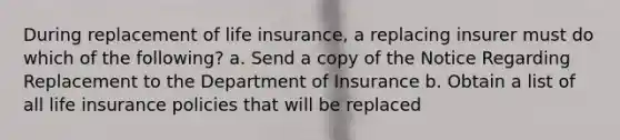 During replacement of life insurance, a replacing insurer must do which of the following? a. Send a copy of the Notice Regarding Replacement to the Department of Insurance b. Obtain a list of all life insurance policies that will be replaced