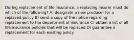 During replacement of life insurance, a replacing insurer must do which of the following? A) designate a new producer for a replaced policy B) send a copy of the notice regarding replacement to the department of insurance C) obtain a list of all life insurance policies that will be replaced D) guarantee a replacement for each existing policy