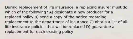 During replacement of life insurance, a replacing insurer must do which of the following? A) designate a new producer for a replaced policy B) send a copy of the notice regarding replacement to the department of insurance C) obtain a list of all life insurance policies that will be replaced D) guarantee a replacement for each existing policy