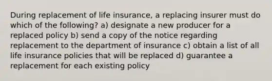 During replacement of life insurance, a replacing insurer must do which of the following? a) designate a new producer for a replaced policy b) send a copy of the notice regarding replacement to the department of insurance c) obtain a list of all life insurance policies that will be replaced d) guarantee a replacement for each existing policy