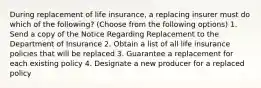 During replacement of life insurance, a replacing insurer must do which of the following? (Choose from the following options) 1. Send a copy of the Notice Regarding Replacement to the Department of Insurance 2. Obtain a list of all life insurance policies that will be replaced 3. Guarantee a replacement for each existing policy 4. Designate a new producer for a replaced policy