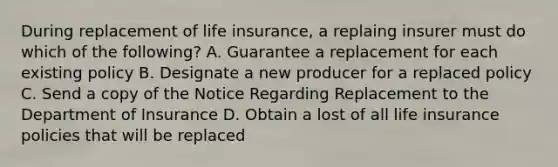 During replacement of life insurance, a replaing insurer must do which of the following? A. Guarantee a replacement for each existing policy B. Designate a new producer for a replaced policy C. Send a copy of the Notice Regarding Replacement to the Department of Insurance D. Obtain a lost of all life insurance policies that will be replaced