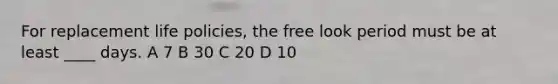 For replacement life policies, the free look period must be at least ____ days. A 7 B 30 C 20 D 10