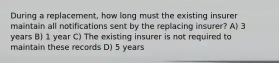 During a replacement, how long must the existing insurer maintain all notifications sent by the replacing insurer? A) 3 years B) 1 year C) The existing insurer is not required to maintain these records D) 5 years