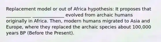 Replacement model or out of Africa hypothesis: It proposes that ___________ ______________ evolved from archaic humans originally in Africa. Then, modern humans migrated to Asia and Europe, where they replaced the archaic species about 100,000 years BP (Before the Present).