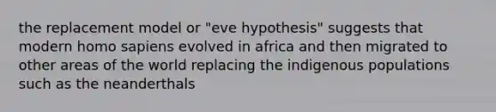 the replacement model or "eve hypothesis" suggests that modern homo sapiens evolved in africa and then migrated to other areas of the world replacing the indigenous populations such as the neanderthals