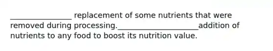 ________________ replacement of some nutrients that were removed during processing._____________________addition of nutrients to any food to boost its nutrition value.