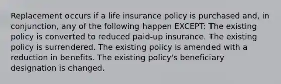 Replacement occurs if a life insurance policy is purchased and, in conjunction, any of the following happen EXCEPT: The existing policy is converted to reduced paid-up insurance. The existing policy is surrendered. The existing policy is amended with a reduction in benefits. The existing policy's beneficiary designation is changed.