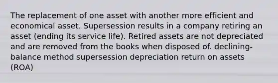 The replacement of one asset with another more efficient and economical asset. Supersession results in a company retiring an asset (ending its service life). Retired assets are not depreciated and are removed from the books when disposed of. declining-balance method supersession depreciation return on assets (ROA)