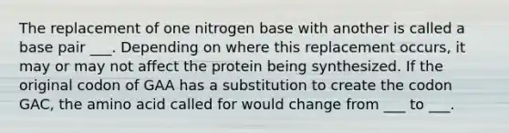 The replacement of one nitrogen base with another is called a base pair ___. Depending on where this replacement occurs, it may or may not affect the protein being synthesized. If the original codon of GAA has a substitution to create the codon GAC, the amino acid called for would change from ___ to ___.