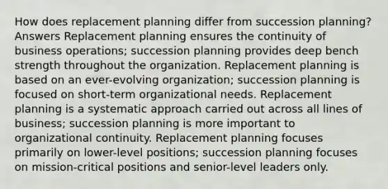 How does replacement planning differ from succession planning? Answers Replacement planning ensures the continuity of business operations; succession planning provides deep bench strength throughout the organization. Replacement planning is based on an ever-evolving organization; succession planning is focused on short-term organizational needs. Replacement planning is a systematic approach carried out across all lines of business; succession planning is more important to organizational continuity. Replacement planning focuses primarily on lower-level positions; succession planning focuses on mission-critical positions and senior-level leaders only.