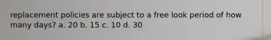 replacement policies are subject to a free look period of how many days? a. 20 b. 15 c. 10 d. 30