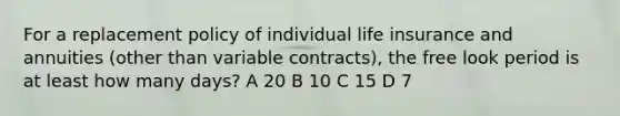 For a replacement policy of individual life insurance and annuities (other than variable contracts), the free look period is at least how many days? A 20 B 10 C 15 D 7