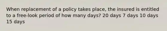 When replacement of a policy takes place, the insured is entitled to a free-look period of how many days? 20 days 7 days 10 days 15 days