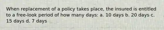 When replacement of a policy takes place, the insured is entitled to a free-look period of how many days: a. 10 days b. 20 days c. 15 days d. 7 days