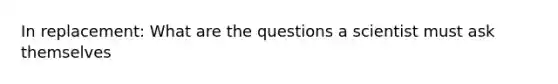 In replacement: What are the questions a scientist must ask themselves