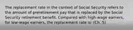 The replacement rate in the context of Social Security refers to the amount of preretirement pay that is replaced by the Social Security retirement benefit. Compared with high-wage earners, for low-wage earners, the replacement rate is: (Ch. 5)