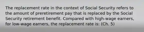 The replacement rate in the context of Social Security refers to the amount of preretirement pay that is replaced by the Social Security retirement benefit. Compared with high-wage earners, for low-wage earners, the replacement rate is: (Ch. 5)