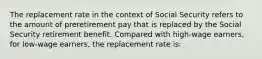 The replacement rate in the context of Social Security refers to the amount of preretirement pay that is replaced by the Social Security retirement benefit. Compared with high-wage earners, for low-wage earners, the replacement rate is:
