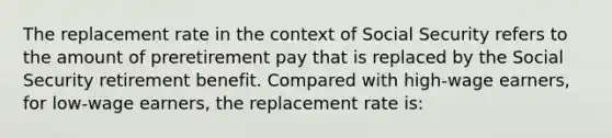 The replacement rate in the context of Social Security refers to the amount of preretirement pay that is replaced by the Social Security retirement benefit. Compared with high-wage earners, for low-wage earners, the replacement rate is: