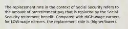 The replacement rate in the context of Social Security refers to the amount of preretirement pay that is replaced by the Social Security retirement benefit. Compared with HIGH-wage earners, for LOW-wage earners, the replacement rate is (higher/lower).