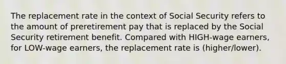 The replacement rate in the context of Social Security refers to the amount of preretirement pay that is replaced by the Social Security retirement benefit. Compared with HIGH-wage earners, for LOW-wage earners, the replacement rate is (higher/lower).