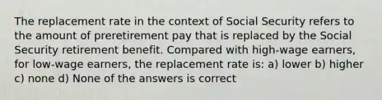 The replacement rate in the context of Social Security refers to the amount of preretirement pay that is replaced by the Social Security retirement benefit. Compared with high-wage earners, for low-wage earners, the replacement rate is: a) lower b) higher c) none d) None of the answers is correct