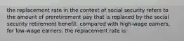 the replacement rate in the context of social security refers to the amount of preretirement pay that is replaced by the social security retirement benefit. compared with high-wage earners, for low-wage earners, the replacement rate is: