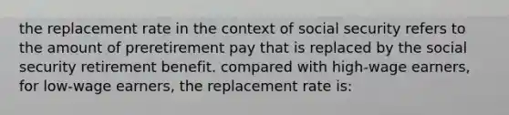 the replacement rate in the context of social security refers to the amount of preretirement pay that is replaced by the social security retirement benefit. compared with high-wage earners, for low-wage earners, the replacement rate is: