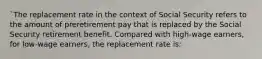 `The replacement rate in the context of Social Security refers to the amount of preretirement pay that is replaced by the Social Security retirement benefit. Compared with high-wage earners, for low-wage earners, the replacement rate is: