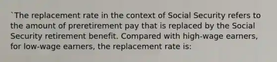 `The replacement rate in the context of Social Security refers to the amount of preretirement pay that is replaced by the Social Security retirement benefit. Compared with high-wage earners, for low-wage earners, the replacement rate is: