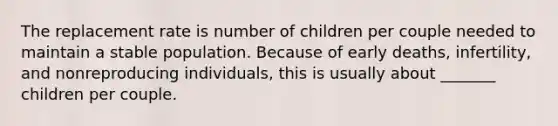 The replacement rate is number of children per couple needed to maintain a stable population. Because of early deaths, infertility, and nonreproducing individuals, this is usually about _______ children per couple.