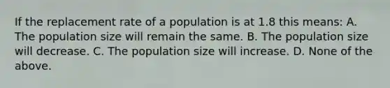 If the replacement rate of a population is at 1.8 this means: A. The population size will remain the same. B. The population size will decrease. C. The population size will increase. D. None of the above.