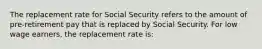 The replacement rate for Social Security refers to the amount of pre-retirement pay that is replaced by Social Security. For low wage earners, the replacement rate is: