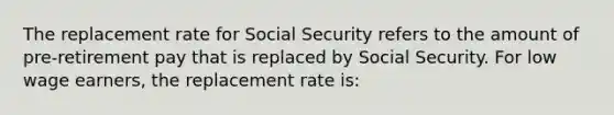 The replacement rate for Social Security refers to the amount of pre-retirement pay that is replaced by Social Security. For low wage earners, the replacement rate is: