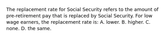 The replacement rate for Social Security refers to the amount of pre-retirement pay that is replaced by Social Security. For low wage earners, the replacement rate is: A. lower. B. higher. C. none. D. the same.