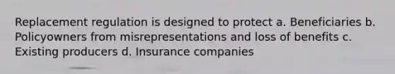 Replacement regulation is designed to protect a. Beneficiaries b. Policyowners from misrepresentations and loss of benefits c. Existing producers d. Insurance companies