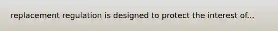 replacement regulation is designed to protect the interest of...