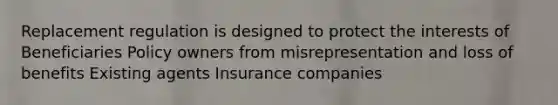 Replacement regulation is designed to protect the interests of Beneficiaries Policy owners from misrepresentation and loss of benefits Existing agents Insurance companies