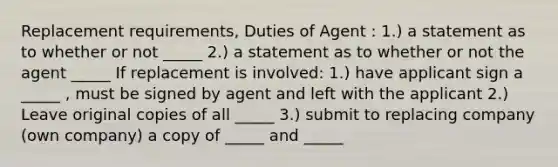 Replacement requirements, Duties of Agent : 1.) a statement as to whether or not _____ 2.) a statement as to whether or not the agent _____ If replacement is involved: 1.) have applicant sign a _____ , must be signed by agent and left with the applicant 2.) Leave original copies of all _____ 3.) submit to replacing company (own company) a copy of _____ and _____