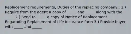 Replacement requirements, Duties of the replacing company : 1.) Require from the agent a copy of _____ and _____ along with the _____ 2.) Send to _____ a copy of Notice of Replacement Regarading Replacement of Life Insurance form 3.) Provide buyer with _____ and _____