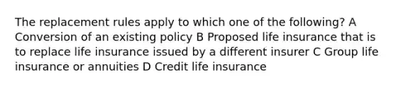 The replacement rules apply to which one of the following? A Conversion of an existing policy B Proposed life insurance that is to replace life insurance issued by a different insurer C Group life insurance or annuities D Credit life insurance