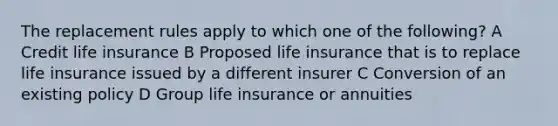 The replacement rules apply to which one of the following? A Credit life insurance B Proposed life insurance that is to replace life insurance issued by a different insurer C Conversion of an existing policy D Group life insurance or annuities