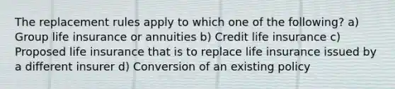 The replacement rules apply to which one of the following? a) Group life insurance or annuities b) Credit life insurance c) Proposed life insurance that is to replace life insurance issued by a different insurer d) Conversion of an existing policy