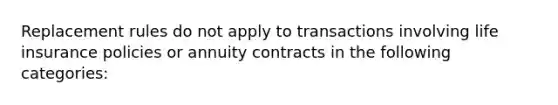 Replacement rules do not apply to transactions involving life insurance policies or annuity contracts in the following categories: